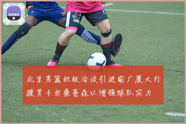 北京男篮积极洽谈引进前广厦大外援贾卡尔桑普森以增强球队实力