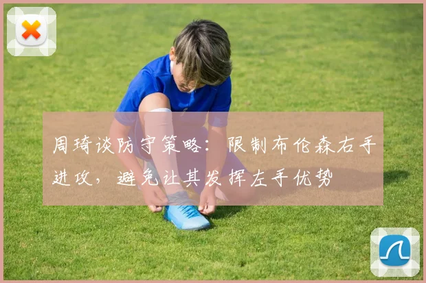 周琦谈防守策略：限制布伦森右手进攻，避免让其发挥左手优势