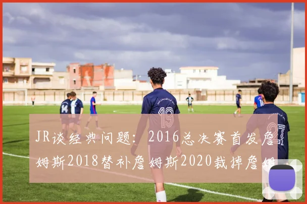JR谈经典问题：2016总决赛首发詹姆斯2018替补詹姆斯2020裁掉詹姆斯的背后故事
