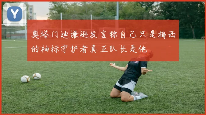 奥塔门迪谦逊发言称自己只是梅西的袖标守护者真正队长是他