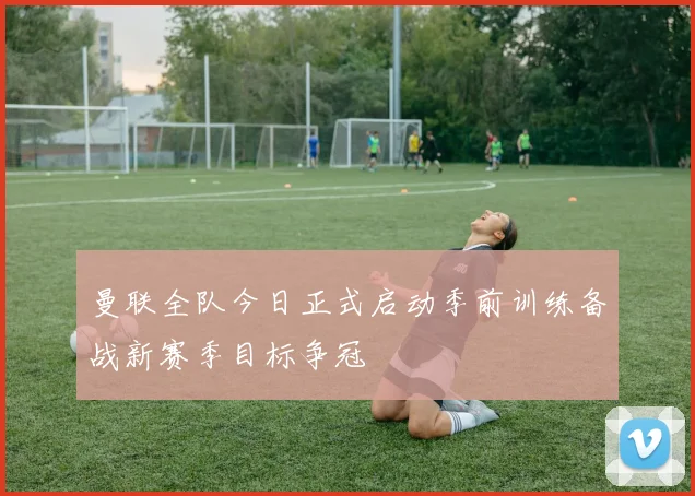 曼联全队今日正式启动季前训练备战新赛季目标争冠