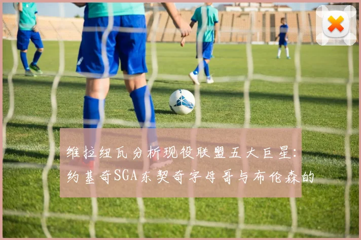 维拉纽瓦分析现役联盟五大巨星：约基奇SGA东契奇字母哥与布伦森的表现与影响
