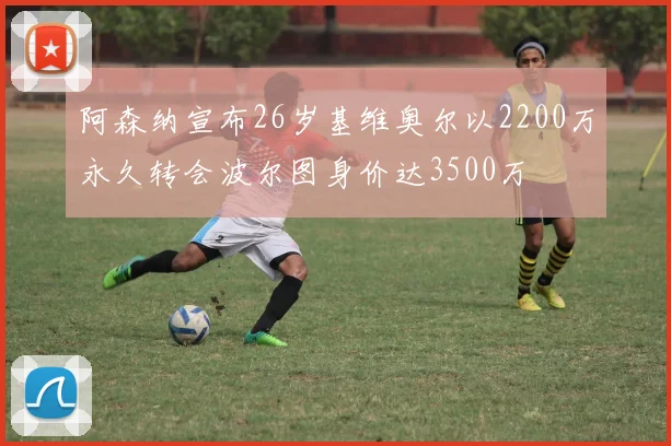 阿森纳宣布26岁基维奥尔以2200万永久转会波尔图身价达3500万