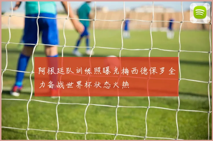 阿根廷队训练照曝光梅西德保罗全力备战世界杯状态火热