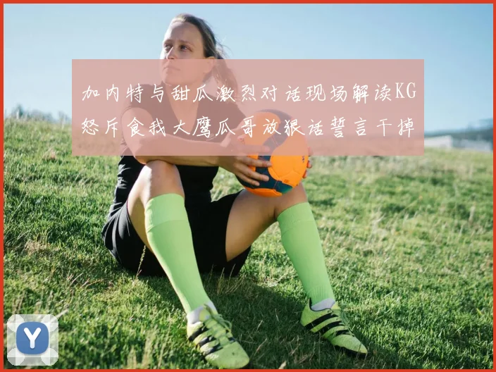 加内特与甜瓜激烈对话现场解读KG怒斥食我大鹰瓜哥放狠话誓言干掉你