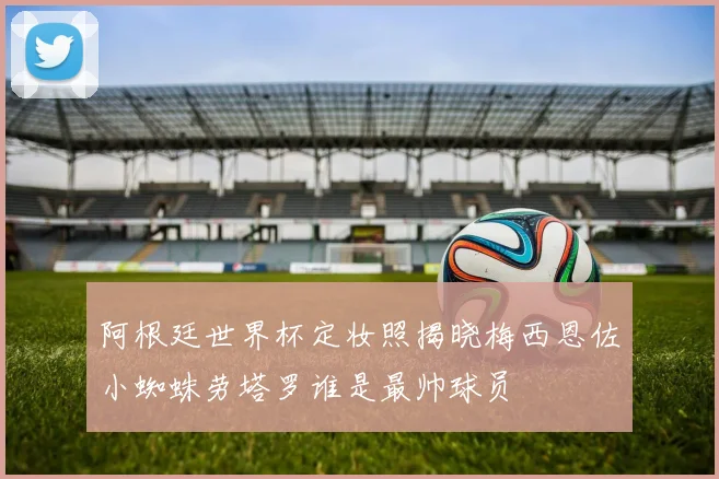 阿根廷世界杯定妆照揭晓梅西恩佐小蜘蛛劳塔罗谁是最帅球员