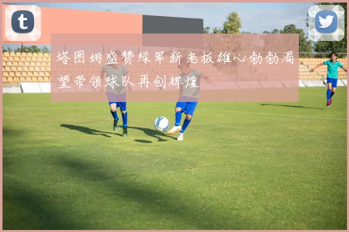塔图姆盛赞绿军新老板雄心勃勃渴望带领球队再创辉煌