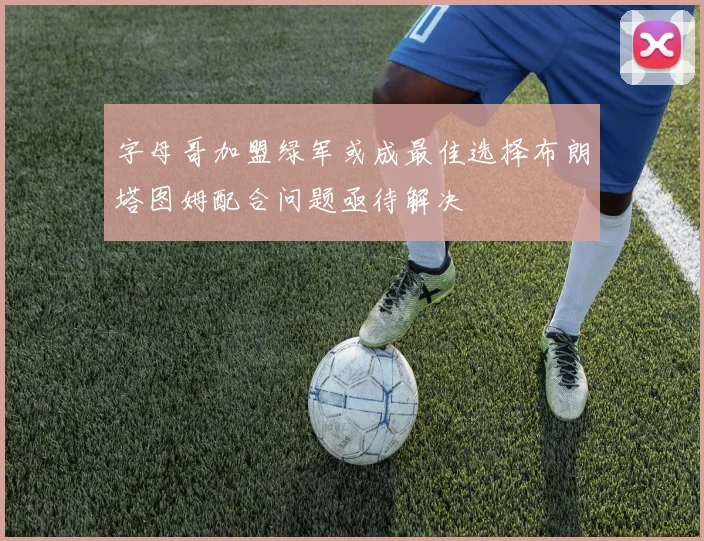 字母哥加盟绿军或成最佳选择布朗塔图姆配合问题亟待解决