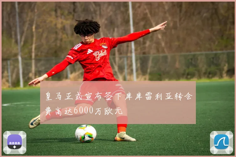 皇马正式宣布签下库库雷利亚转会费高达6000万欧元