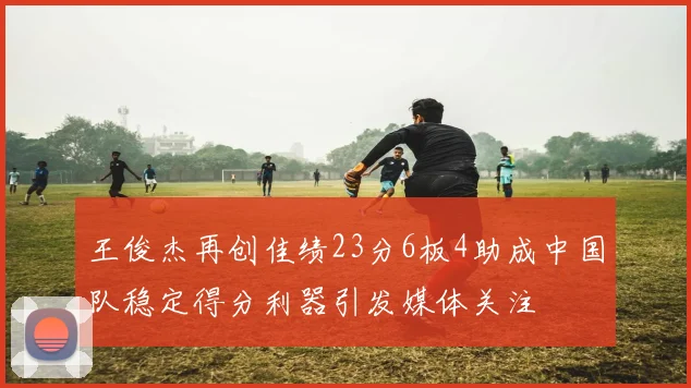 王俊杰再创佳绩23分6板4助成中国队稳定得分利器引发媒体关注