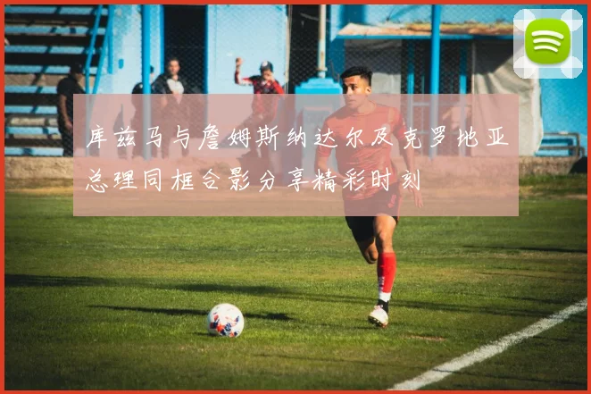 库兹马与詹姆斯纳达尔及克罗地亚总理同框合影分享精彩时刻