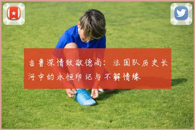 吉鲁深情致敬德尚：法国队历史长河中的永恒印记与不解情缘