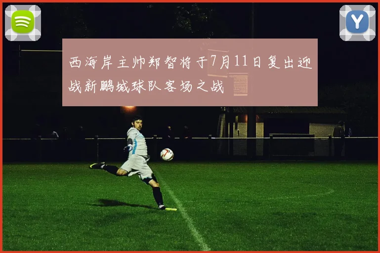 西海岸主帅郑智将于7月11日复出迎战新鹏城球队客场之战