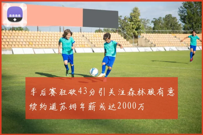 季后赛狂砍43分引关注森林狼有意续约道苏姆年薪或达2000万