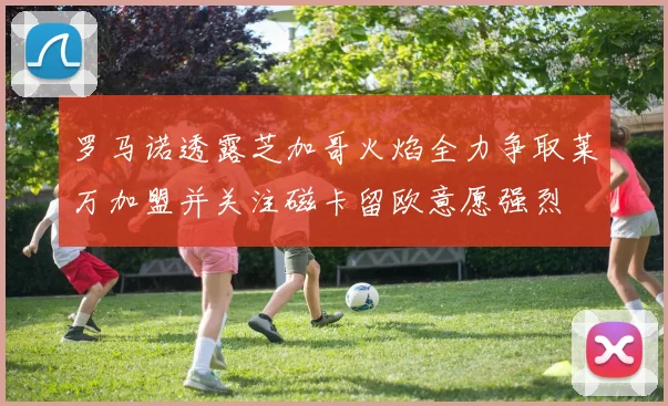 罗马诺透露芝加哥火焰全力争取莱万加盟并关注磁卡留欧意愿强烈