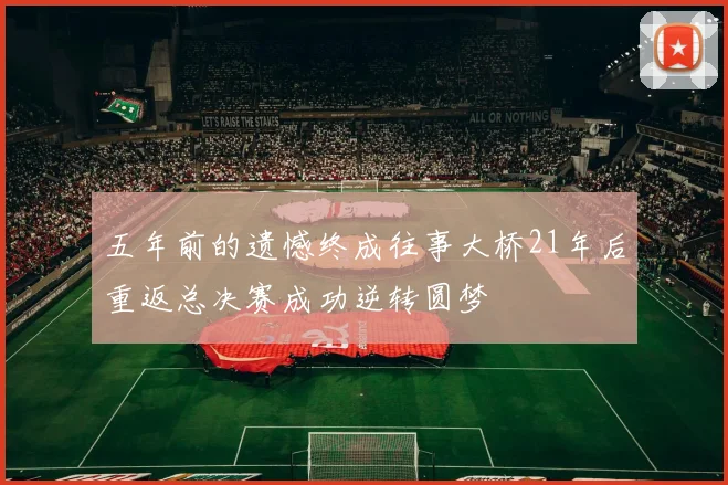 五年前的遗憾终成往事大桥21年后重返总决赛成功逆转圆梦