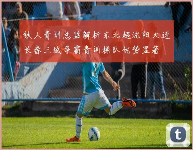 铁人青训总监解析东北超沈阳大连长春三城争霸青训梯队优势显著