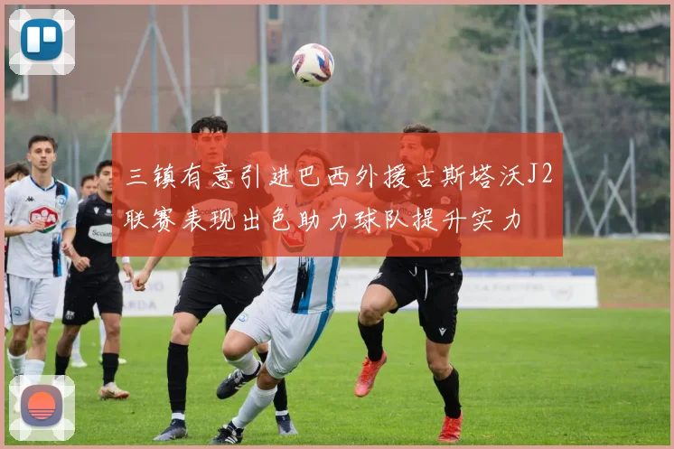 三镇有意引进巴西外援古斯塔沃J2联赛表现出色助力球队提升实力
